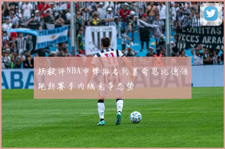 杨毅评NBA中锋排名约基奇恩比德领跑新赛季内线竞争态势