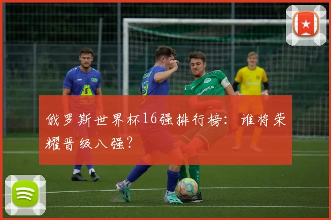 俄罗斯世界杯16强排行榜:谁将荣耀晋级八强?