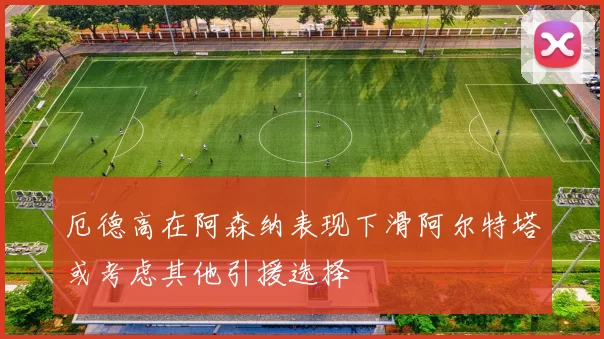 厄德高在阿森纳表现下滑阿尔特塔或考虑其他引援选择