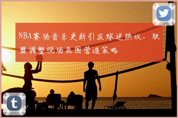 NBA赛场音乐更新引发球迷热议，联盟调整现场氛围营造策略
