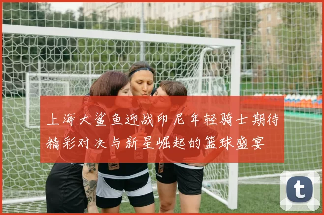 上海大鲨鱼迎战印尼年轻骑士期待精彩对决与新星崛起的篮球盛宴