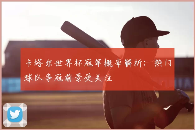 卡塔尔世界杯冠军概率解析：热门球队争冠前景受关注