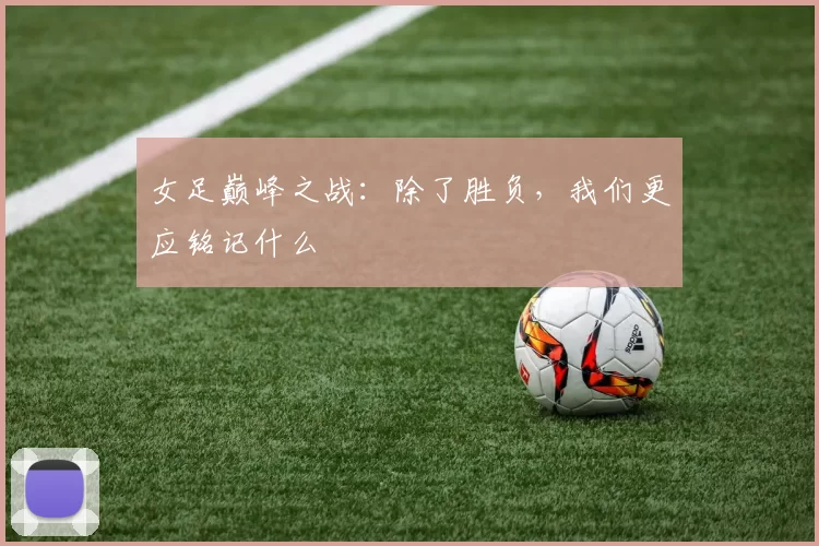 女足巅峰之战:除了胜负,我们更应铭记什么