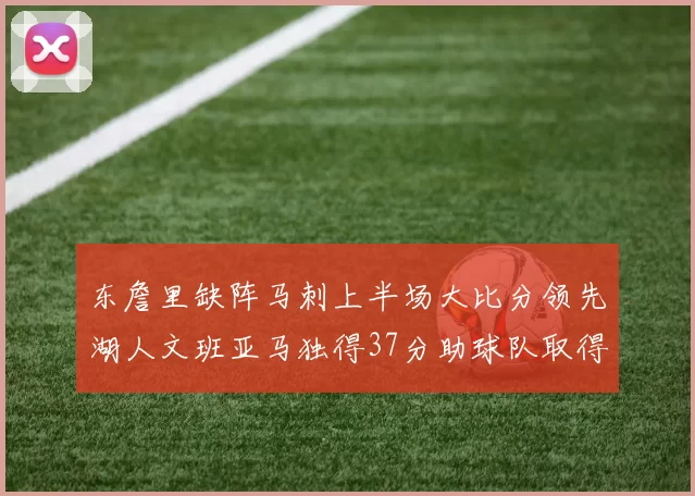 东詹里缺阵马刺上半场大比分领先湖人文班亚马独得37分助球队取得优势
