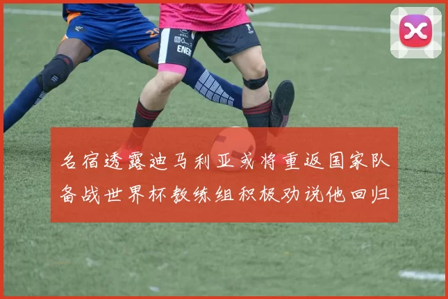 名宿透露迪马利亚或将重返国家队备战世界杯教练组积极劝说他回归