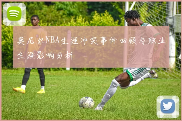 奥尼尔NBA生涯冲突事件回顾与职业生涯影响分析