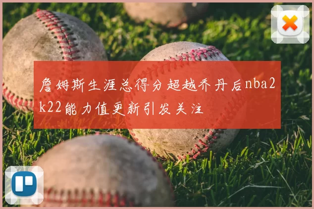 詹姆斯生涯总得分超越乔丹后nba2k22能力值更新引发关注