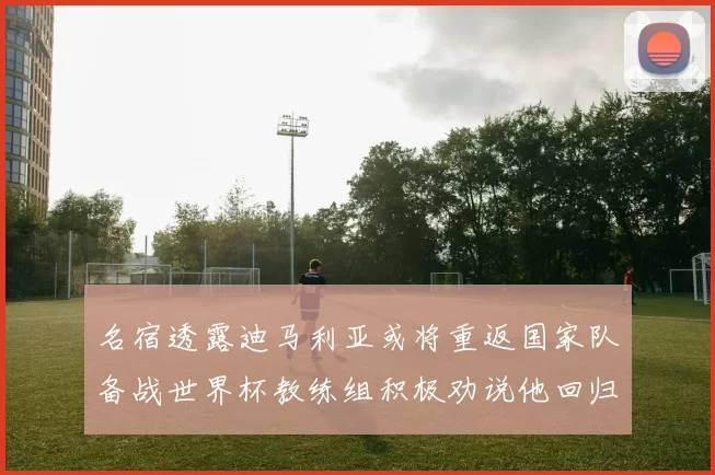 名宿透露迪马利亚或将重返国家队备战世界杯教练组积极劝说他回归