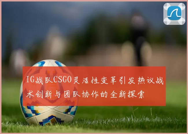 IG战队CSGO灵活性变革引发热议战术创新与团队协作的全新探索