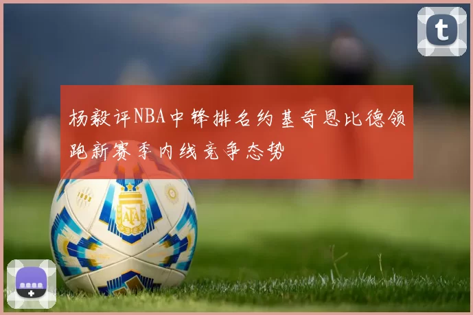 杨毅评NBA中锋排名约基奇恩比德领跑新赛季内线竞争态势