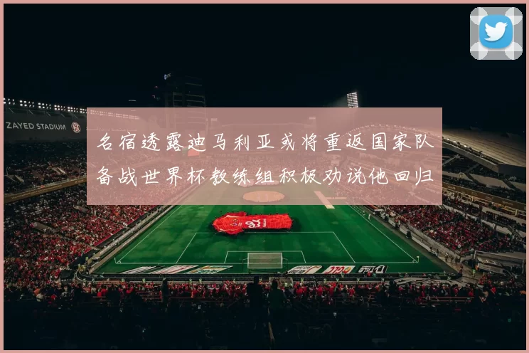 名宿透露迪马利亚或将重返国家队备战世界杯教练组积极劝说他回归