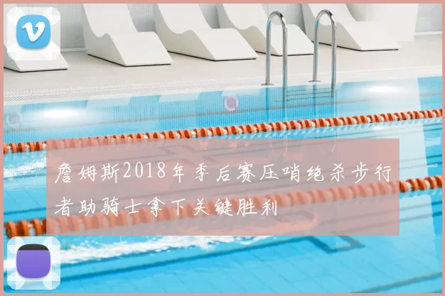 詹姆斯2018年季后赛压哨绝杀步行者助骑士拿下关键胜利