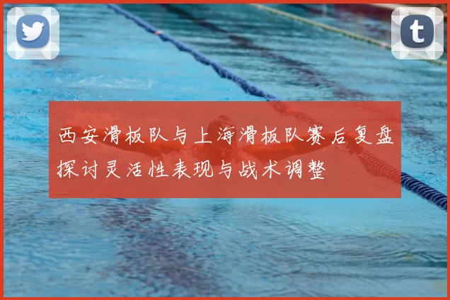 西安滑板队与上海滑板队赛后复盘探讨灵活性表现与战术调整