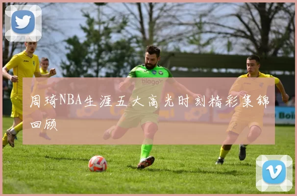 周琦NBA生涯五大高光时刻精彩集锦回顾