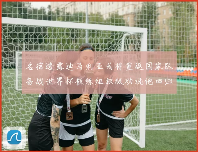 名宿透露迪马利亚或将重返国家队备战世界杯教练组积极劝说他回归