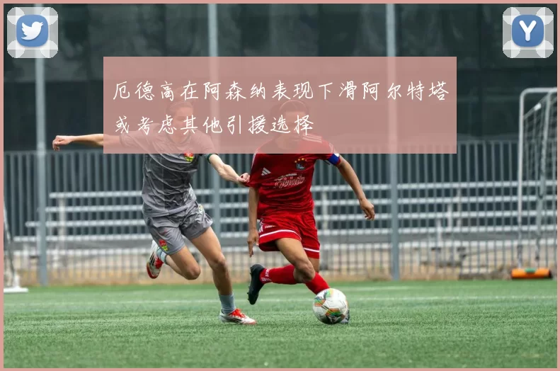 厄德高在阿森纳表现下滑阿尔特塔或考虑其他引援选择
