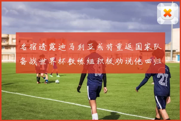 名宿透露迪马利亚或将重返国家队备战世界杯教练组积极劝说他回归