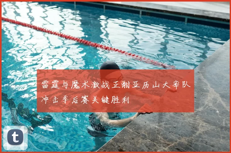 雷霆与魔术激战正酣亚历山大率队冲击季后赛关键胜利