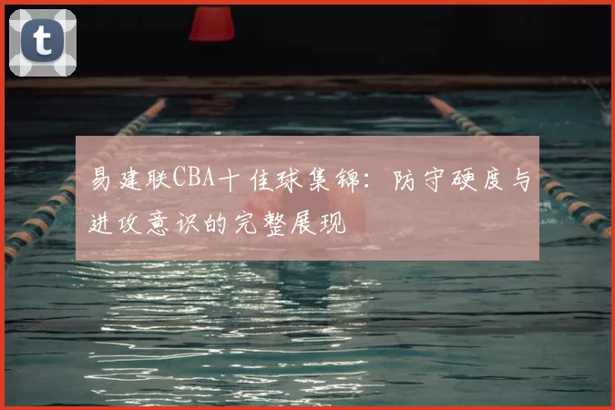 易建联CBA十佳球集锦：防守硬度与进攻意识的完整展现