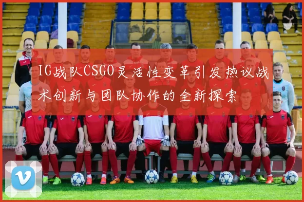 IG战队CSGO灵活性变革引发热议战术创新与团队协作的全新探索
