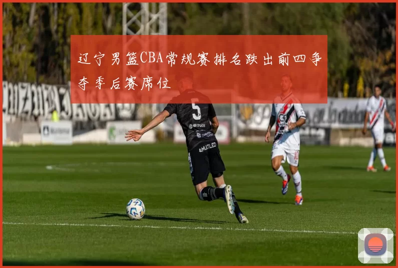 辽宁男篮CBA常规赛排名跌出前四争夺季后赛席位