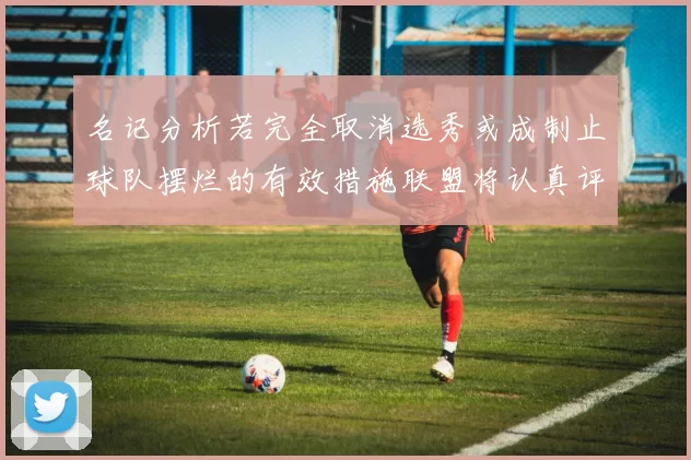 名记分析若完全取消选秀或成制止球队摆烂的有效措施联盟将认真评估此提议