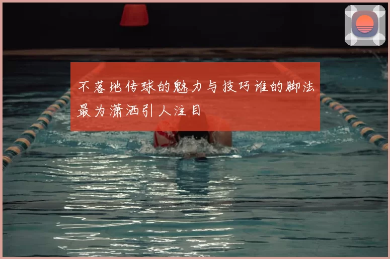 不落地传球的魅力与技巧谁的脚法最为潇洒引人注目