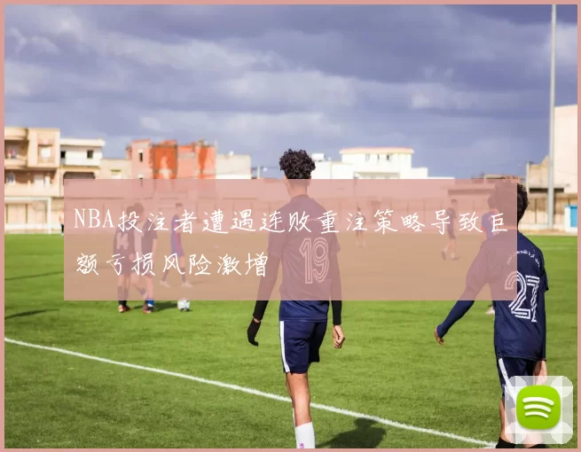 NBA投注者遭遇连败重注策略导致巨额亏损风险激增
