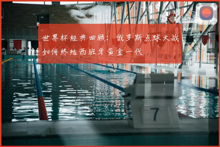 世界杯经典回顾：俄罗斯点球大战如何终结西班牙黄金一代