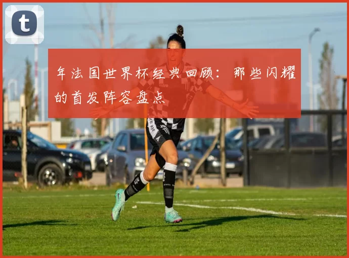 年法国世界杯经典回顾:那些闪耀的首发阵容盘点