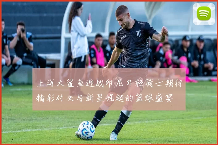 上海大鲨鱼迎战印尼年轻骑士期待精彩对决与新星崛起的篮球盛宴