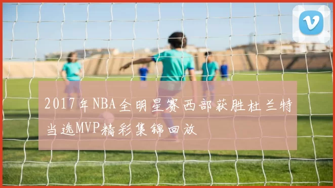 2017年NBA全明星赛西部获胜杜兰特当选MVP精彩集锦回放