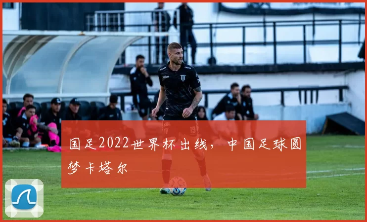 国足2022世界杯出线，中国足球圆梦卡塔尔