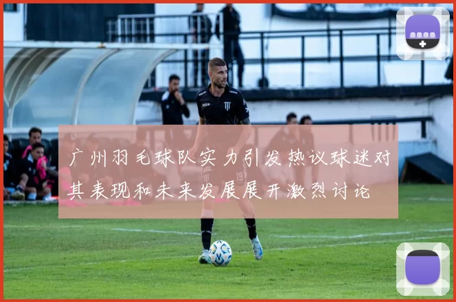 广州羽毛球队实力引发热议球迷对其表现和未来发展展开激烈讨论