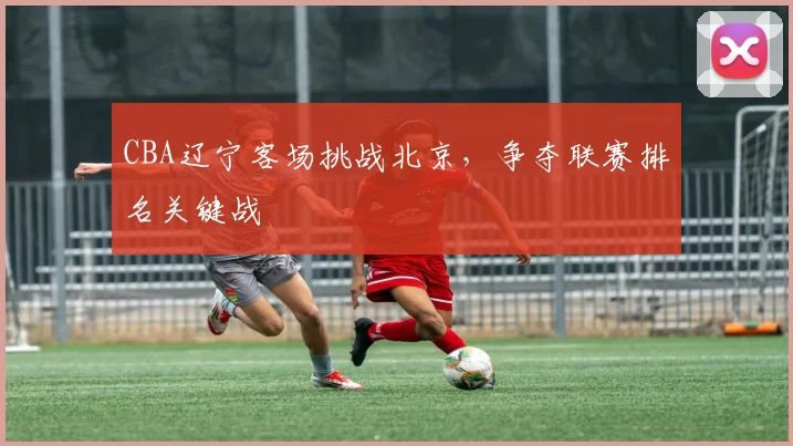 CBA辽宁客场挑战北京，争夺联赛排名关键战
