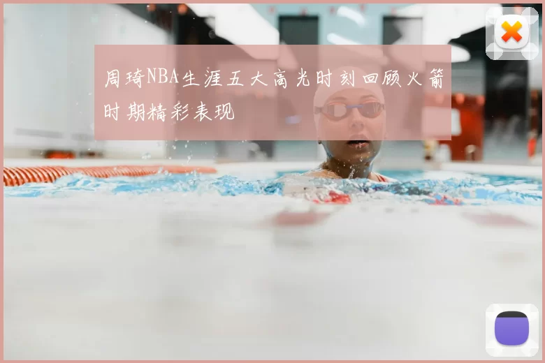 周琦NBA生涯五大高光时刻回顾火箭时期精彩表现