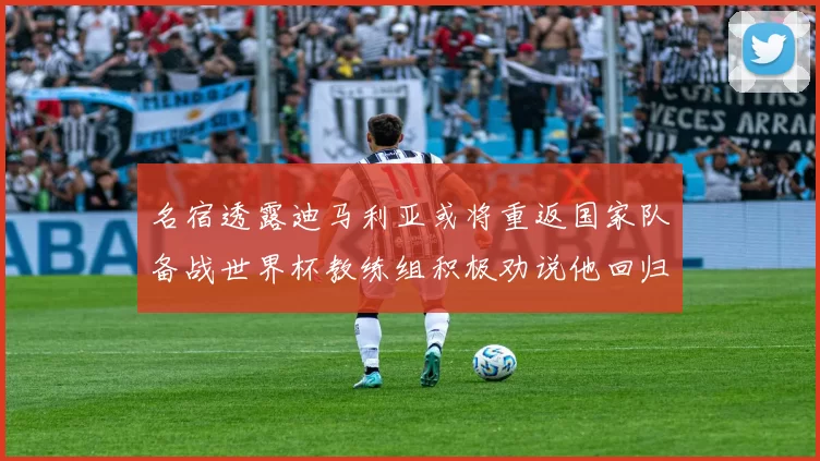名宿透露迪马利亚或将重返国家队备战世界杯教练组积极劝说他回归