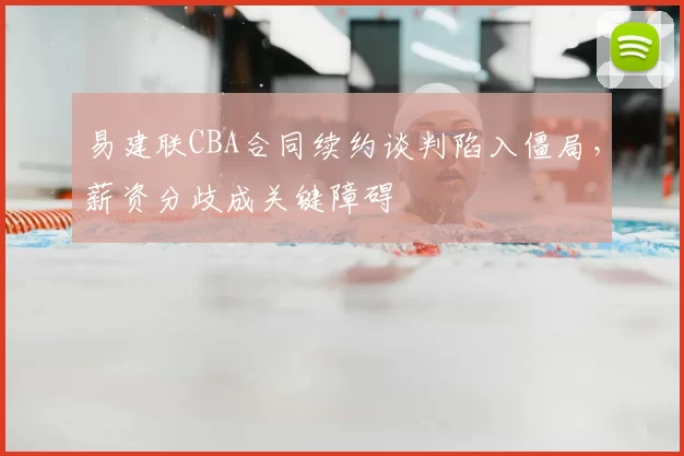 易建联CBA合同续约谈判陷入僵局，薪资分歧成关键障碍