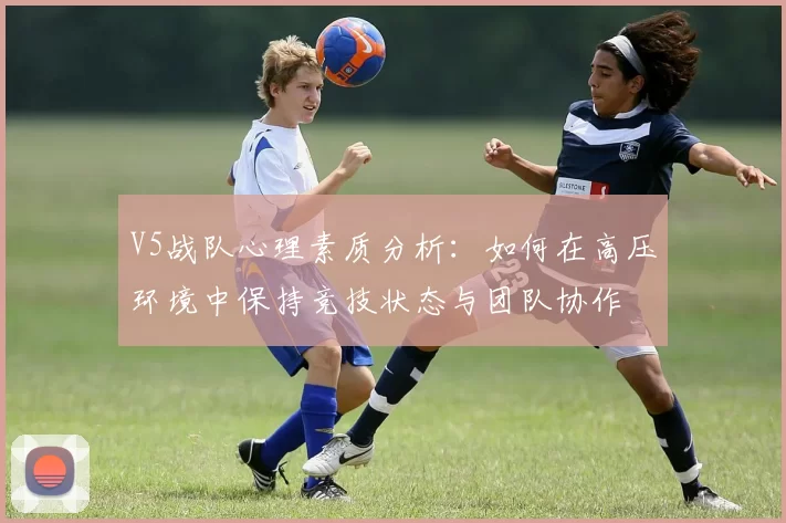 V5战队心理素质分析:如何在高压环境中保持竞技状态与团队协作