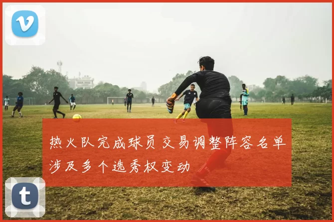 热火队完成球员交易调整阵容名单涉及多个选秀权变动