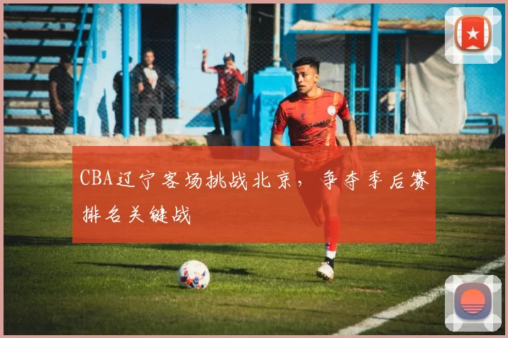 CBA辽宁客场挑战北京，争夺季后赛排名关键战