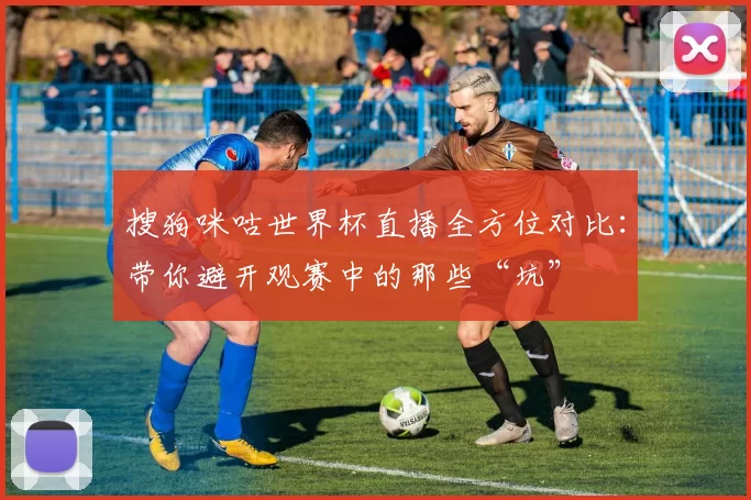 搜狗咪咕世界杯直播全方位对比：带你避开观赛中的那些“坑”