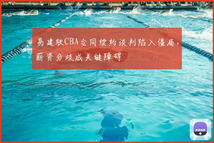 易建联CBA合同续约谈判陷入僵局，薪资分歧成关键障碍