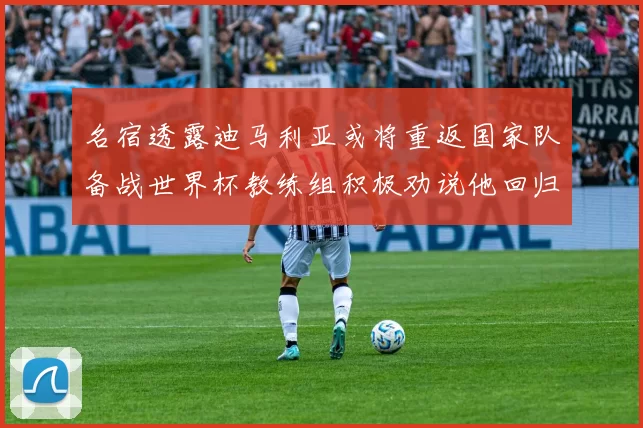 名宿透露迪马利亚或将重返国家队备战世界杯教练组积极劝说他回归