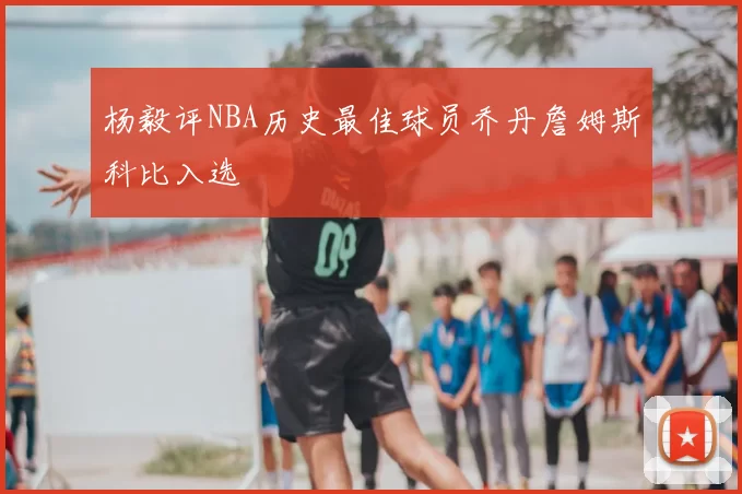 杨毅评NBA历史最佳球员乔丹詹姆斯科比入选