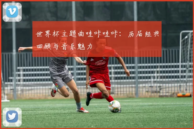 世界杯主题曲哇咔哇咔：历届经典回顾与音乐魅力