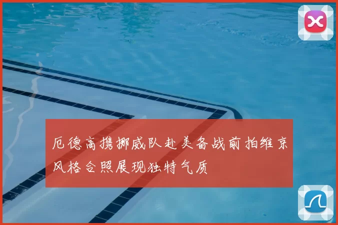 厄德高携挪威队赴美备战前拍维京风格合照展现独特气质