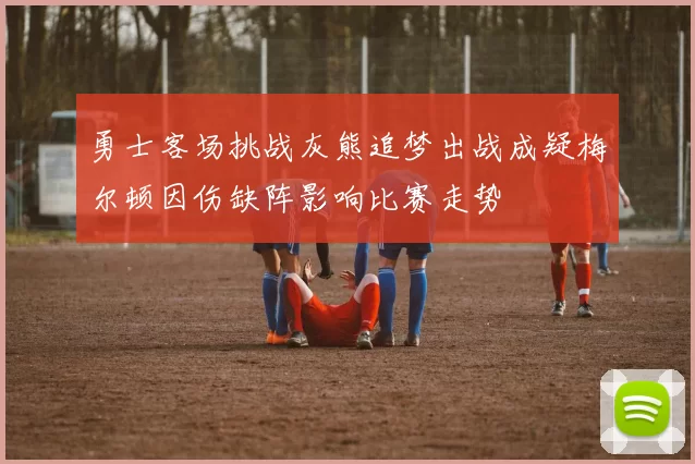 勇士客场挑战灰熊追梦出战成疑梅尔顿因伤缺阵影响比赛走势