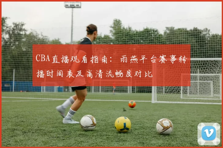 CBA直播观看指南:雨燕平台赛事转播时间表及高清流畅度对比
