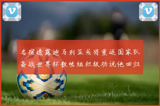 名宿透露迪马利亚或将重返国家队备战世界杯教练组积极劝说他回归